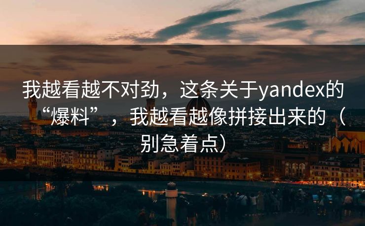 我越看越不对劲,这条关于yandex的“爆料”,我越看越像拼接出来的(别急着点)